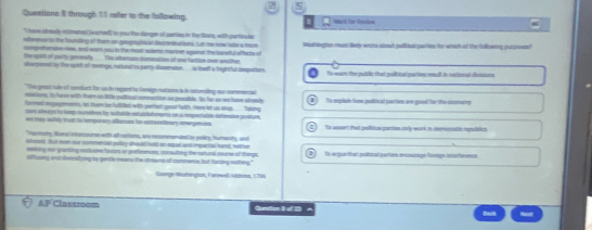 Questions $ through $5 sefer to the fallowing. Mari fon Nonlw
" hove alroady ronetet [warred] to you the dangen of partio in the Sikate, with pertiouler
reference to the founiing of them an geogniphical dscreminations. Lst me tow bade a more Mishingte man liely wrote about politicsl parties for which of the following puroses?
composheralee view, and warn you in the most soamn manner against the suneful effects of
the spith of party genersy Thes wternsn dorrenation of one tuction over uno then
stargemnt by the spert of revenge, reiund to parry dissenaon  ... is teelf a hghcful despotism. To wain the gubilic that polibical parties rsult in vational dssione
"The great mule iof comfuct for us in regand to foreign na tons is is extunding our commerow
iatiors, in have with thern as little political connection as possible. So her as we have alrea
forret ingagerents, in them be fuliel with peried good faith, Here iet us stee... . Taking To explain (ow political prties are good ito the comurs
mary ae a y bo leep ourssles by sulta ble es abiaheens on arepenta ble defenive pusture
w may asfilly tust to temporary allanoms ho etondeary mer encies To assert that pultical partim only work in nemenatis republics
"Harmors liberal 49 crosurse with-all narions, are resummanded by pulics, humanitty, and
itkeest. But even our commencal pulliry should hold an agul aee mpartial hand, weme
smking nor granting ietluive frors or prefizsnam, consulting the ralural clurse of things
i)ffusing, and ifversillying by gentle means the streams of commence, but foruing nothing." To arguethat pultical parties encourage fonogn intorforence
George Hashingron, Farewell usowss, 1785
:= Classroom Qestion I o 33 ^