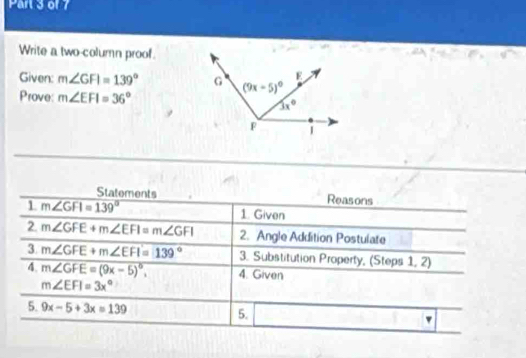 Write a two-column proof.
Given: m∠ GFI=139°
Prove: m∠ EFI=36°
Statements Reasons
1 m∠ GFI=139° 1. Given
2. m∠ GFE+m∠ EFI=m∠ GFI 2. Angle Addition Postulate
3 m∠ GFE+m∠ EFI=139° 3. Substitution Property, (Steps 1, 2)
4. m∠ GFE=(9x-5)^circ , 4. Given
m∠ EFI=3x°
5. 9x-5+3x=139 5. [-6,-6] v