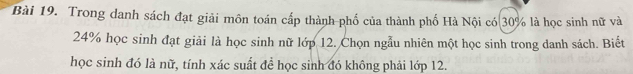 Trong danh sách đạt giải môn toán cấp thành phố của thành phố Hà Nội có 30° là học sinh nữ và
24% học sinh đạt giải là học sinh nữ lớp 12. Chọn ngẫu nhiên một học sinh trong danh sách. Biết 
học sinh đó là nữ, tính xác suất để học sinh đó không phải lớp 12.