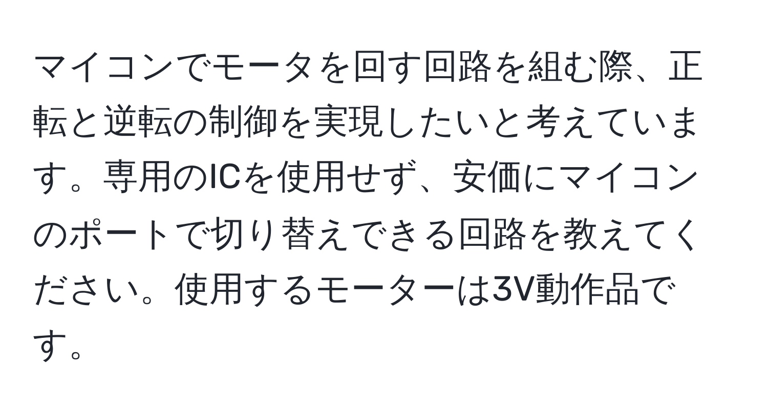 マイコンでモータを回す回路を組む際、正転と逆転の制御を実現したいと考えています。専用のICを使用せず、安価にマイコンのポートで切り替えできる回路を教えてください。使用するモーターは3V動作品です。