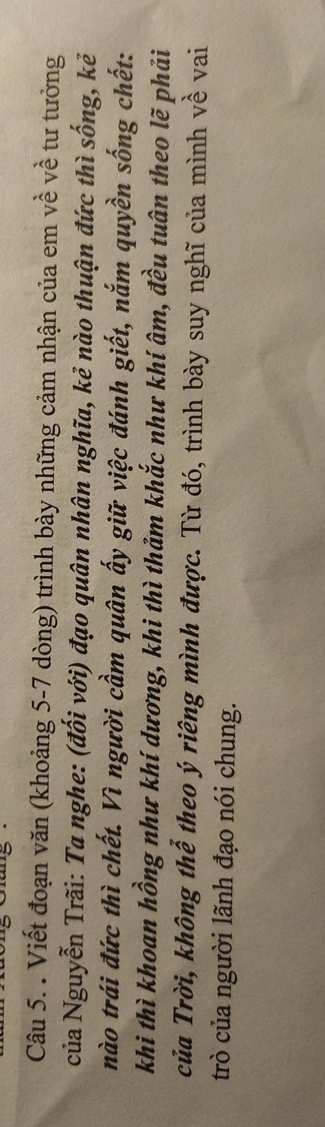 Giang · 
Câu 5. . Viết đoạn văn (khoảng 5-7 dòng) trình bày những cảm nhận của em về về tư tưởng 
của Nguyễn Trãi: Ta nghe: (đối với) đạo quân nhân nghĩa, kẻ nào thuận đức thì sống, kẻ 
nào trái đức thì chết. Vì người cầm quân ấy giữ việc đánh giết, nắm quyền sống chết: 
khi thì khoan hồng như khí dương, khi thì thảm khắc như khí âm, đều tuân theo lẽ phải 
của Trời, không thể theo ý riêng mình được. Từ đó, trình bày suy nghĩ của mình về vai 
trò của người lãnh đạo nói chung.
