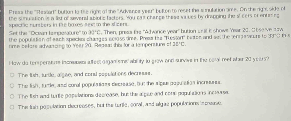 Press the 'Restart" button to the right of the ''Advance year '' button to reset the simulation time. On the right side of
the simulation is a list of several abiotic factors. You can change these values by dragging the sliders or entering
specific numbers in the boxes next to the sliders.
Set the ''Ocean temperature” to 30°C. Then, press the ''Advance year ' button until it shows Year 20. Observe how
the population of each species changes across time. Press the ''Restart'' button and set the temperature to 33°C this
time before advancing to Year 20. Repeat this for a temperature of 36°C. 
How do temperature increases affect organisms' ability to grow and survive in the coral reef after 20 years?
The fish, turtle, algae, and coral populations decrease.
The fish, turtle, and coral populations decrease, but the algae population increases.
The fish and turtle populations decrease, but the algae and coral populations increase.
The fish population decreases, but the turtle, coral, and algae populations increase.