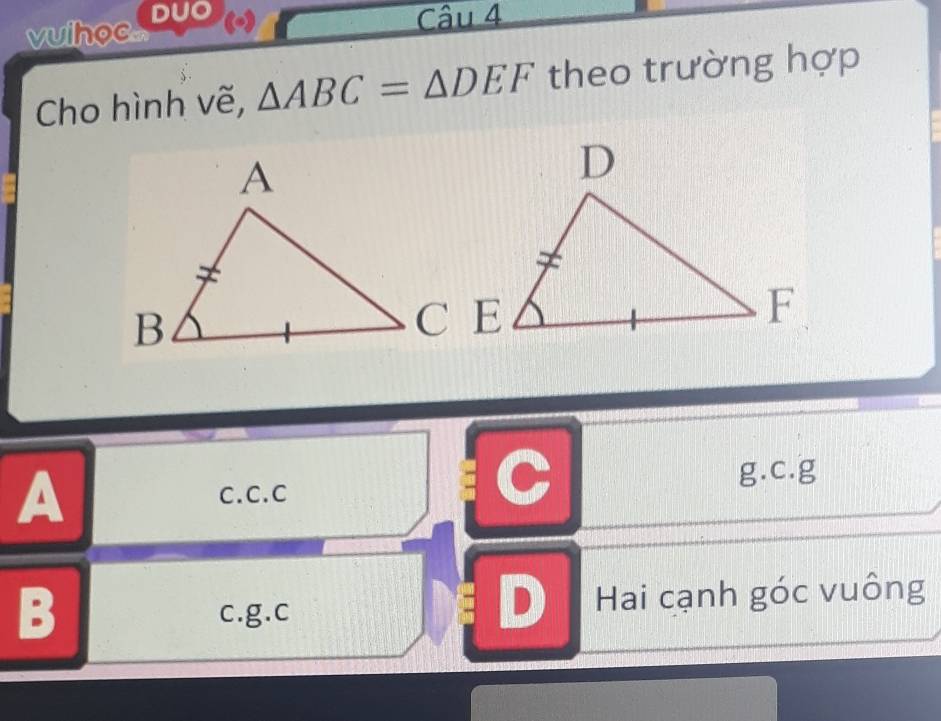 vuihoc DUO
Câu 4
Cho hình vẽ, △ ABC=△ DEF theo trường hợp
A C.C. C
C g.c.g
B c.g.c Đ Hai cạnh góc vuông