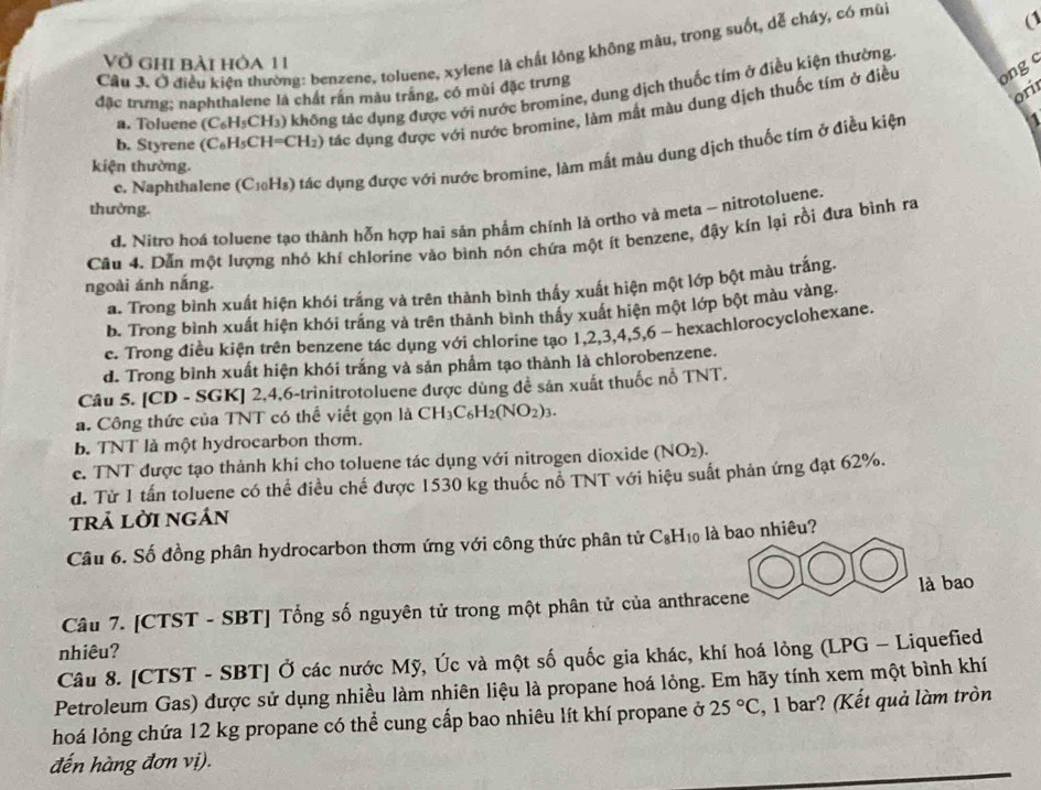 Cầu 3. Ở điều kiện thường: benzene, toluene, xylene là chất lồng không màu, trong suốt, dễ cháy, có mù
Vở ghi bài hỏa 11
ongo
orir
a. Toluene (C_6H_5CH_3) 9 không tác dụng được với nước bromine, dung dịch thuốc tím ở điều kiện thường
đặc trưng; naphthalene là chất răn màu trăng, có mùi đặc trưng
b. Styrene (C_6H_5CH=CH_2) ( ) tác dụng được với nước bromine, làm mắt màu dung dịch thuốc tím ở điều
e. Naphthalene (C1₀Hs) tác dụng được với nước bromine, làm mất màu dung dịch thuốc tim ở điều kiện 1
kiện thường.
thường.
d. Nitro hoá toluene tạo thành hỗn hợp hai sản phẩm chính là ortho và meta - nitrotoluene.
Câu 4. Dẫn một lượng nhỏ khí chlorine vào bình nón chứa một ít benzene, đậy kín lại rồi đưa bình ra
ngoài ánh nắng.
a. Trong bình xuất hiện khói trắng và trên thành bình thấy xuất hiện một lớp bột màu trắng.
b. Trong bình xuất hiện khói trắng và trên thành bình thấy xuất hiện một lớp bột màu vàng.
e. Trong điều kiện trên benzene tác dụng với chlorine tạo 1,2,3,4,5,6 - hexachlorocyclohexane.
d. Trong bình xuất hiện khói trắng và sản phẩm tạo thành là chlorobenzene.
Câu 5. [CD - SGK] 2,4,6-trinitrotoluene được dùng đề sản xuất thuốc nỗ 1 NT
a. Công thức của TNT có thể viết gọn là CH_3C_6H_2(NO_2)_3.
b. TNT là một hydrocarbon thơm.
e. TNT được tạo thành khi cho toluene tác dụng với nitrogen dioxide (NO_2).
d. Từ 1 tấn toluene có thể điều chế được 1530 kg thuốc nỗ TNT với hiệu suất phản ứng đạt 62%.
trả lời ngán
Câu 6. Số đồng phân hydrocarbon thơm ứng với công thức phân tử C_8H_10 là bao nhiêu?
Câu 7. [CTST - SBT] Tổng số nguyên tử trong một phân tử của anthracene là bao
nhiêu?
Câu 8. [CTST - SBT] Ở các nước Mỹ, Úc và một số quốc gia khác, khí hoá lỏng (LPG - Liquefied
Petroleum Gas) được sử dụng nhiều làm nhiên liệu là propane hoá lỏng. Em hãy tính xem một bình khí
hoá lỏng chứa 12 kg propane có thể cung cấp bao nhiêu lít khí propane ở 25°C , 1 bar? (Kết quả làm tròn
đến hàng đơn vị).