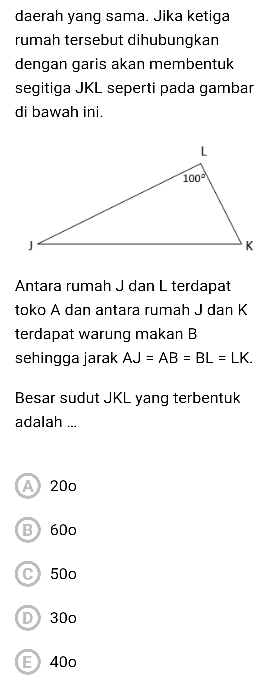 daerah yang sama. Jika ketiga
rumah tersebut dihubungkan
dengan garis akan membentuk
segitiga JKL seperti pada gambar
di bawah ini.
Antara rumah J dan L terdapat
toko A dan antara rumah J dan K
terdapat warung makan B
sehingga jarak AJ=AB=BL=LK.
Besar sudut JKL yang terbentuk
adalah ...
A 20o
B)60o
C 50o
D 30o
E 40o