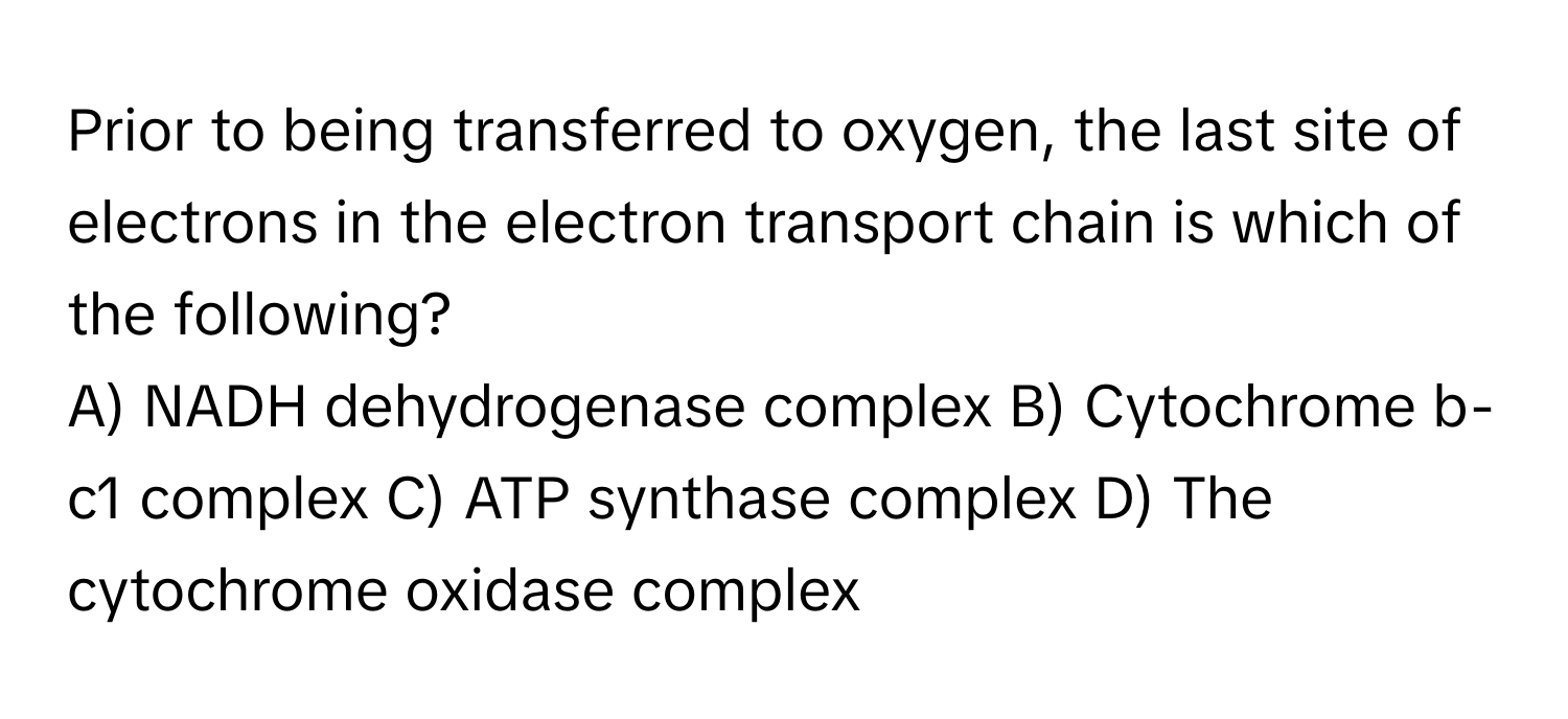 Prior to being transferred to oxygen, the last site of electrons in the electron transport chain is which of the following?

A) NADH dehydrogenase complex B) Cytochrome b-c1 complex C) ATP synthase complex D) The cytochrome oxidase complex