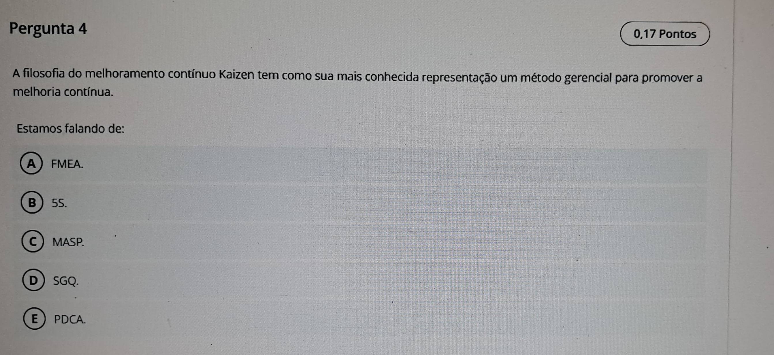 Pergunta 4 0,17 Pontos
A filosofia do melhoramento contínuo Kaizen tem como sua mais conhecida representação um método gerencial para promover a
melhoria contínua.
Estamos falando de:
AFMEA.
B 5S.
CMASP.
D SGQ.
EPDCA.