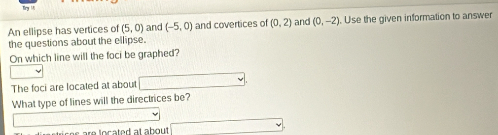 Try 1 
An ellipse has vertices of (5,0) and (-5,0) and covertices of (0,2) and (0,-2). Use the given information to answer 
the questions about the ellipse. 
On which line will the foci be graphed? 
The foci are located at about □. 
What type of lines will the directrices be?
3.14* 1000
□.