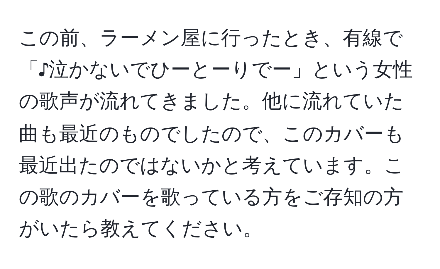 この前、ラーメン屋に行ったとき、有線で「♪泣かないでひーとーりでー」という女性の歌声が流れてきました。他に流れていた曲も最近のものでしたので、このカバーも最近出たのではないかと考えています。この歌のカバーを歌っている方をご存知の方がいたら教えてください。