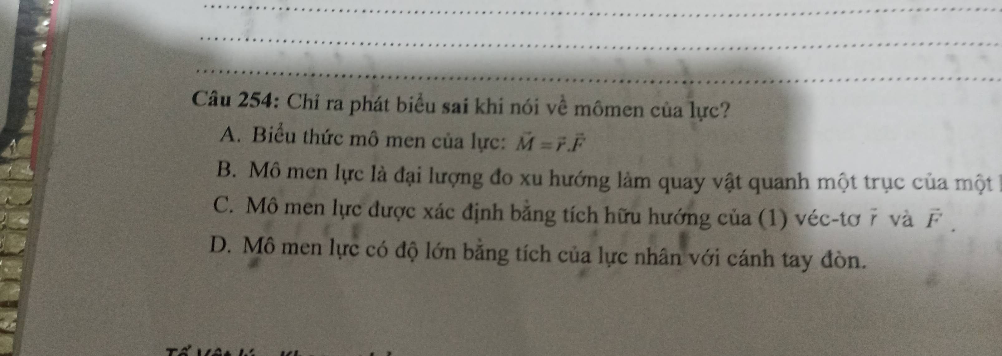 Chỉ ra phát biểu sai khi nói về mômen của lực?
A. Biểu thức mô men của lực: vector M=vector r.vector F
B. Mô men lực là đại lượng đo xu hướng làm quay vật quanh một trục của một
C. Mô men lực được xác định bằng tích hữu hướng của (1) véc-tơ 7 và vector F.
D. Mô men lực có độ lớn bằng tích của lực nhân với cánh tay đòn.