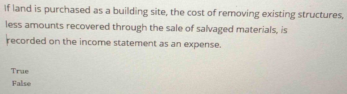 If land is purchased as a building site, the cost of removing existing structures,
less amounts recovered through the sale of salvaged materials, is
recorded on the income statement as an expense.
True
False