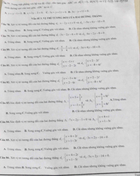 ăn 77. Frong vớt phẳng với hệ toa độ Chy, cho tam giao ABC có A(2,-1),B(4,3)∩ C(-3,2) Lập p k 
Wn đường cao của tam giàc ABC kè từ C.
A. x+y-1=0. B x+3y-3=0 C. 3x+y+11=0. D. 3x-y+11=0
Vàn đề3. Vị trì tương đôi của hai dường tháng
Câm 78, Xợt vị trị trơng đổi của hai đường thắng d_1:x-2y+1=0 và d_2:-3x+6y-10=0
A. Trùng nhau. B. Song song:C.Vaờng góc với nhau. D. Cát nhau nhưng không vuờng gộc nhau,
Cim 79, Xet vị trí nương đổi của hai đường thắng d:3x-2y-6=0 và d_2:6x-2y-8=0
A. Trùng nhau B. Song song C.Vuỡng góc với nhau. D. Cật nhau nhung không vuỡng góc nhau
Cầu 88. Xet vị trí nương đổi của hai đường thắng s,  x/3 - y/4 =1 và d_2:3x+4y-10=0.
A. Trùng nhau. B. Song song.C.Vuờng góc với nhau. D. Cất nhau nhưng không vuồng góc nhau.
Câu 8I. Xét vị tri tương đổi còa hai đường thắng d, beginarrayl x=-1+t y=-2-2tendarray. và d_1:beginarrayl x=2-2t y=-8+4tendarray.
A. Trùng nhau.B. Song song C. Vuông góc với nhau. D. Cắt nhau nhưng không vuởng góc nhau.
Câu 82, Xét vị ti tương đổi của hai đường thắng d_1:beginarrayl x=-3+4t y=2-6tendarray. và d_2:beginarrayl x=2-2t y=-8+4tendarray. .
A. Trùng nhau. B. Song song C.Vuðng góc với nhau. D. Cát nhau nhưng không vuông góc nhau
Căm 83.Xác định vị trí tương đội của hai đường thắng A_1:beginarrayl x=3+ 3/2 t y=-1+ 4/3 tendarray. và A_n:beginarrayl x= 9/2 +90° y= 1/3 +80°endarray. A.Trùng nhau.
B. Song song.C.Vuông góc với nhau. D. Cát nhau nhưng không vuỡng góc nhau.
Câu 84.Xác định vị trí tương đổi của hai đường thắng △ _1:7x+2y-1=0 và Delta _1:beginarrayl x=4+t y=1-5tendarray. .
A. Trùng nhau. B. Song song.C.Vuông góo với nhau. D. Cát nhau nhưng không vuông góc nhau.
Câu 85. Xét vị trí tương đổi của hai đường thắng d;beginarrayl x=4+2t y=1-3tendarray. và d_2:3x+2y-14=0
A. Trùng nhau, B. Song song C.Vuông góc với nhau. D. Cát nhau nhưng không vuỡng góc nhau.
Câu 86. Xét vị trí tương đổi của hai đường thắng d_1:beginarrayl x=4+2t y=1-5tendarray. và d_2:5x+2y-14=0
A. Trùng nhau.B. Song song.C. Vuðng góc với nhau. D. Cát nhau nhưng không vuông góc nhau
Tran