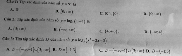 Cầu 1: Tập xác định của hàm số y=9^x là
A. R .
B. [0;+∈fty ). C. R 0. D. (0;+∈fty ). 
Câu 2: Tập xác định của hàm số y=log _3(x-4) là
A. (5;+∈fty ). B. (-∈fty ;+∈fty ). C. (4;+∈fty ). D. (-∈fty ;4). 
Câu 3: Tìm tập xác định D của hàm số y=log _2(x^2-2x-3)
A. D=(-∈fty ;-1]∪ [3;+∈fty ) B. D=[-1;3] C. D=(-∈fty ;-1)∪ (3;+∈fty ) D. D=(-1;3)