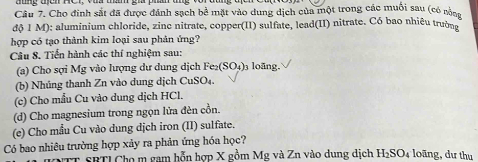 đống tịch HCr, vua tan gia ph 
Câu 7. Cho đinh sắt đã được đánh sạch bề mặt vào dung dịch của một trong các muối sau (có nồng 
độ 1 M): aluminium chloride, zinc nitrate, copper(II) sulfate, lead(II) nitrate. Có bao nhiêu trường 
hợp có tạo thành kim loại sau phản ứng? 
Câu 8. Tiến hành các thí nghiệm sau: 
(a) Cho sợi Mg vào lượng dư dung dịch Fe_2(SO_4) 03 loãng. 
(b) Nhúng thanh Zn vào dung dịch Cư SO_4
(c) Cho mẫu Cu vào dung dịch HCl. 
(d) Cho magnesium trong ngọn lửa đèn cồn. 
(e) Cho mẫu Cu vào dung dịch iron (II) sulfate. 
Có bao nhiêu trường hợp xảy ra phản ứng hóa học? 
NTT SBTI Cho m gam hỗn hợp X gồm Mg và Zn vào dung dịch H_2SO_4 loãng, dư thu