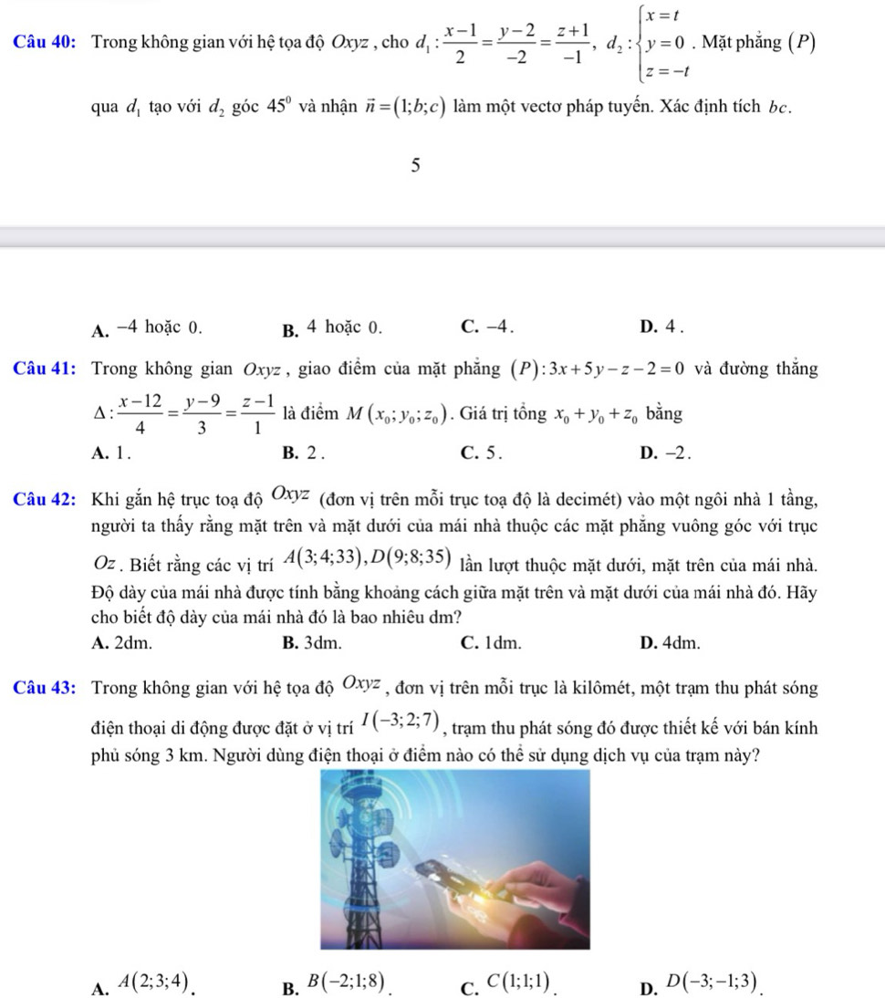 Trong không gian với hệ tọa độ Oxyz , cho d_1: (x-1)/2 = (y-2)/-2 = (z+1)/-1 ,d_2:beginarrayl x=t y=0 z=-tendarray.. Mặt phẳng (P)
qua d_1 tạo với d_2 góc 45° và nhận vector n=(1;b;c) làm một vectơ pháp tuyến. Xác định tích bc.
5
A. -4 hoặc 0. B. 4 hoặc 0. C. -4 . D. 4 .
Câu 41: Trong không gian Oxyz , giao điểm của mặt phẳng (P): 3x+5y-z-2=0 và đường thắng
Δ:  (x-12)/4 = (y-9)/3 = (z-1)/1  là điểm M(x_0;y_0;z_0). Giá trị tổng x_0+y_0+z_0 bằng
A. 1. B. 2 . C. 5 . D. -2 .
Câu 42: Khi gắn hệ trục toạ độ Oxy 7 (đơn vị trên mỗi trục toạ độ là decimét) vào một ngôi nhà 1 tầng,
người ta thấy rằng mặt trên và mặt dưới của mái nhà thuộc các mặt phăng vuông góc với trục
Oz . Biết rằng các vị trí A(3;4;33),D(9;8;35) lần lượt thuộc mặt dưới, mặt trên của mái nhà.
Độ dày của mái nhà được tính bằng khoảng cách giữa mặt trên và mặt dưới của mái nhà đó. Hãy
cho biết độ dày của mái nhà đó là bao nhiêu dm?
A. 2dm. B. 3dm. C. 1dm. D. 4dm.
Câu 43: Trong không gian với hệ tọa độ Oxyz , đơn vị trên mỗi trục là kilômét, một trạm thu phát sóng
điện thoại di động được đặt ở vị trí I(-3;2;7) , trạm thu phát sóng đó được thiết kế với bán kính
phủ sóng 3 km. Người dùng điện thoại ở điểm nào có thể sử dụng dịch vụ của trạm này?
A. A(2;3;4). B. B(-2;1;8) C. C(1;1;1) D. D(-3;-1;3).