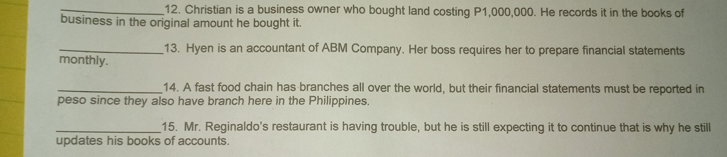 Christian is a business owner who bought land costing P1,000,000. He records it in the books of 
business in the original amount he bought it. 
_13. Hyen is an accountant of ABM Company. Her boss requires her to prepare financial statements 
monthly. 
_14. A fast food chain has branches all over the world, but their financial statements must be reported in 
peso since they also have branch here in the Philippines. 
_15. Mr. Reginaldo's restaurant is having trouble, but he is still expecting it to continue that is why he still 
updates his books of accounts.