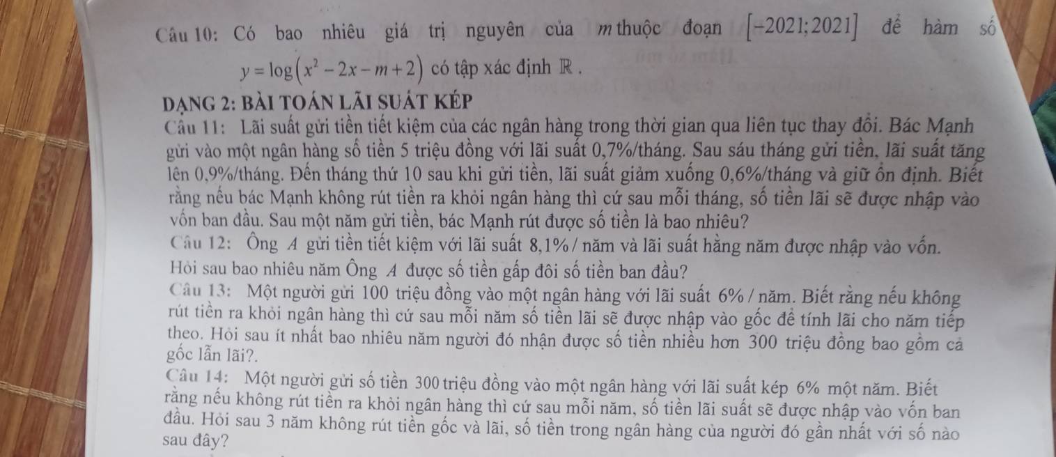 Có bao nhiêu giá trị nguyên của m thuộc đoạn [-2021;2021] để hamshat o
y=log (x^2-2x-m+2) có tập xác định R .
Dạng 2: bài toán lãi suát kép
Cầu 11: Lãi suất gửi tiền tiết kiệm của các ngân hàng trong thời gian qua liên tục thay đổi. Bác Mạnh
gừi vào một ngân hàng số tiền 5 triệu đồng với lãi suất 0,7%/tháng. Sau sáu tháng gửi tiền, lãi suất tăng
lên 0,9%/tháng. Đến tháng thứ 10 sau khi gửi tiền, lãi suất giảm xuống 0,6%/tháng và giữ ổn định. Biết
rằng nếu bác Mạnh không rút tiền ra khỏi ngân hàng thì cứ sau mỗi tháng, số tiền lãi sẽ được nhập vào
vốn ban đầu. Sau một năm gửi tiền, bác Mạnh rút được số tiền là bao nhiêu?
Câu 12: Ông A gửi tiền tiết kiệm với lãi suất 8,1% / năm và lãi suất hằng năm được nhập vào vốn.
Hỏi sau bao nhiêu năm Ông A được số tiền gấp đôi số tiền ban đầu?
Câu 13: Một người gửi 100 triệu đồng vào một ngân hàng với lãi suất 6% / năm. Biết rằng nếu không
rút tiền ra khỏi ngân hàng thì cứ sau mỗi năm số tiền lãi sẽ được nhập vào gốc để tính lãi cho năm tiếp
theo. Hỏi sau ít nhất bao nhiêu năm người đó nhận được số tiền nhiều hơn 300 triệu đồng bao gồm cả
gốc lẫn lãi?.
Câu 14: Một người gửi số tiền 300 triệu đồng vào một ngân hàng với lãi suất kép 6% một năm. Biết
răng nếu không rút tiền ra khỏi ngân hàng thì cứ sau mỗi năm, số tiền lãi suất sẽ được nhập vào vốn ban
đầu. Hỏi sau 3 năm không rút tiền gốc và lãi, số tiền trong ngân hàng của người đó gần nhất với số nào
sau đây?