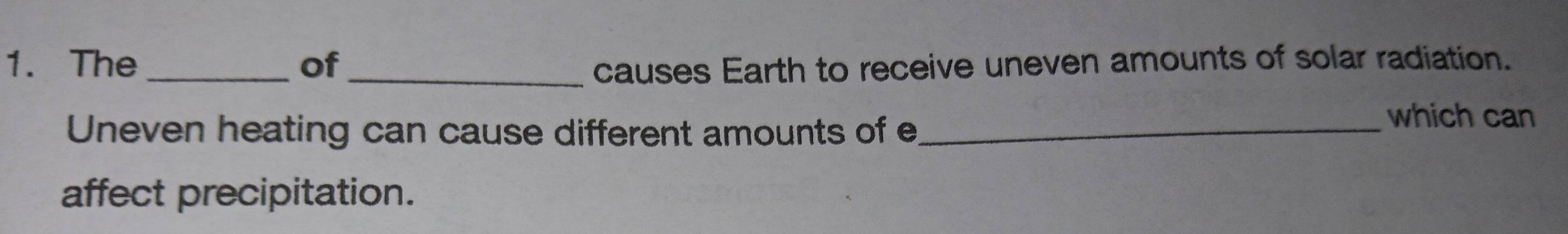 The_ of _causes Earth to receive uneven amounts of solar radiation. 
Uneven heating can cause different amounts of e_ 
which can 
affect precipitation.