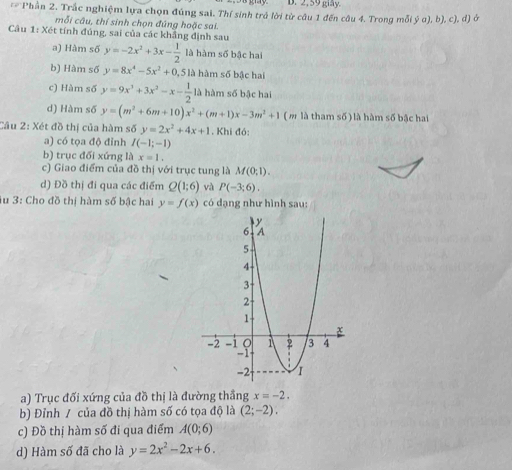 2,59 giy.
4= Phần 2. Trắc nghiệm lựa chọn đúng sai. Thí sinh trú lời từ câu 1 đến câu 4. Trong mỗi ý u), b), c), d) ở 
mỗi câu, thí sinh chọn đúng hoặc sai. 
Câu 1: Xét tính đúng, sai của các khẳng định sau 
a) Hàm số y=-2x^2+3x- 1/2  là hàm số bậc hai 
b) Hàm số y=8x^4-5x^2+0 , 5 là hàm số bậc hai 
c) Hàm số y=9x^3+3x^2-x- 1/2  là hàm số bậc hai 
d) Hàm số y=(m^2+6m+10)x^2+(m+1)x-3m^2+1 ( m là tham số) là hàm số bậc hai 
Cầu 2: Xét đồ thị của hàm số y=2x^2+4x+1. Khi đó: 
a) có tọa độ đỉnh I(-1;-1)
b) trục đối xứng là x=1. 
c) Giao điểm của đồ thị với trục tung là M(0;1). 
d) Đồ thị đi qua các điểm Q(1;6) và P(-3;6). 
iu 3: Cho đồ thị hàm số bậc hai y=f(x) có dạng như hình sau: 
a) Trục đối xứng của đồ thị là đường thắng x=-2. 
b) Đỉnh / của đồ thị hàm số có tọa độ là (2;-2), 
c) Đồ thị hàm số đi qua điểm A(0;6)
d) Hàm số đã cho là y=2x^2-2x+6.