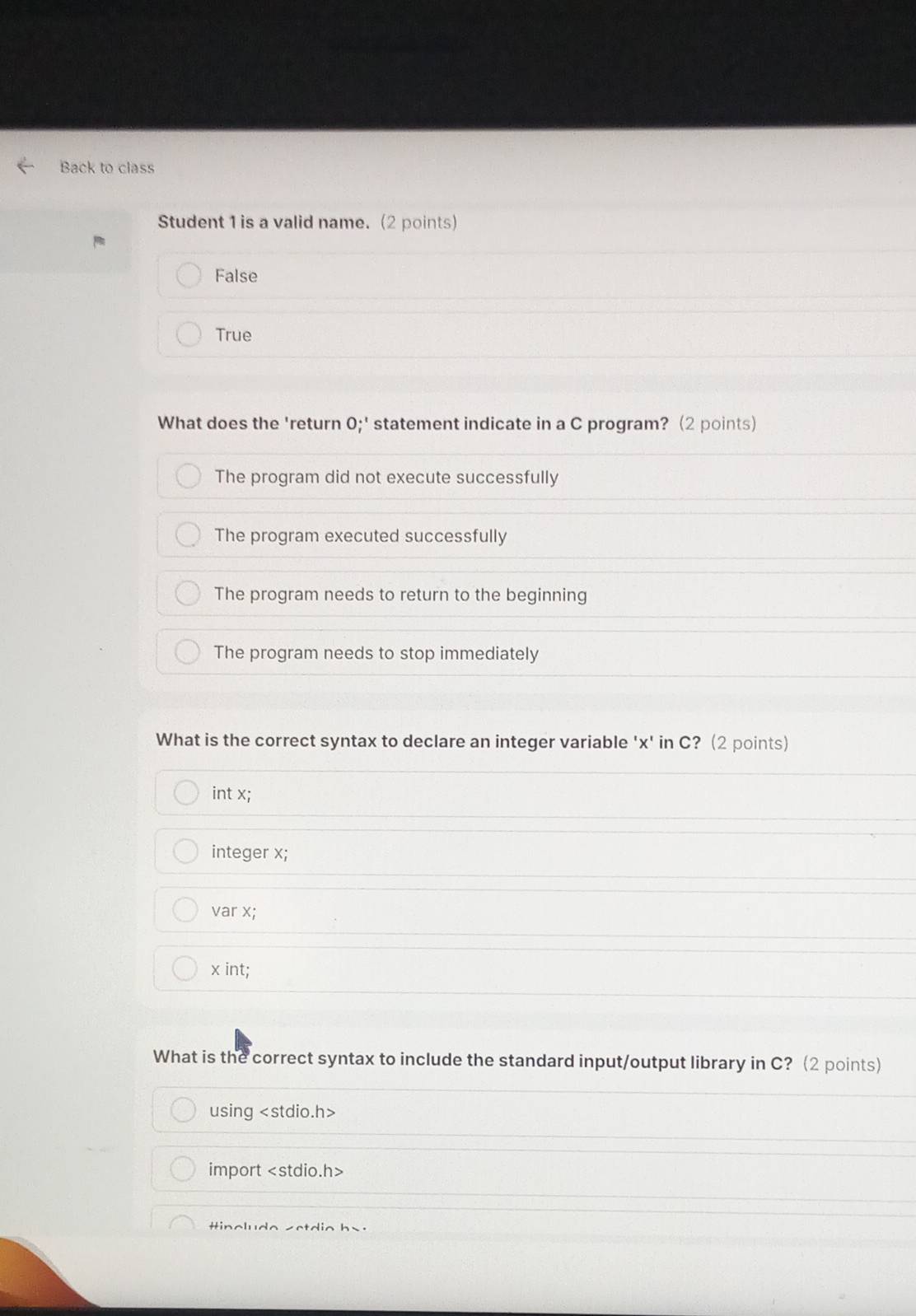 Back to class
Student 1 is a valid name. (2 points)
False
True
What does the 'return 0;' statement indicate in a C program? (2 points)
The program did not execute successfully
The program executed successfully
The program needs to return to the beginning
The program needs to stop immediately
What is the correct syntax to declare an integer variable ' x ' in C? (2 points)
int x;
integer x;
var x;
x int;
What is the correct syntax to include the standard input/output library in C? (2 points)
using
import
tincludo setdio bs.