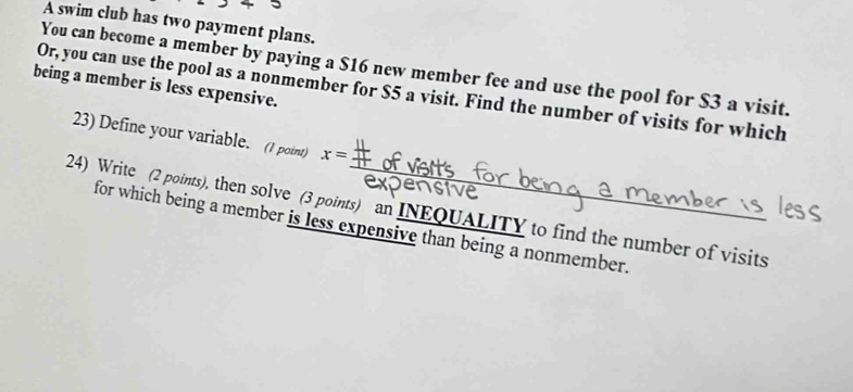 A swim club has two payment plans. 
You can become a member by paying a $16 new member fee and use the pool for $3 a visit. 
being a member is less expensive. 
Or, you can use the pool as a nonmember for $5 a visit. Find the number of visits for which 
23) Define your variable. (1 point) x=
24) Write (2 points), then solve (3 points) an INEQUALITY to find the number of visits 
for which being a member is less expensive than being a nonmember.