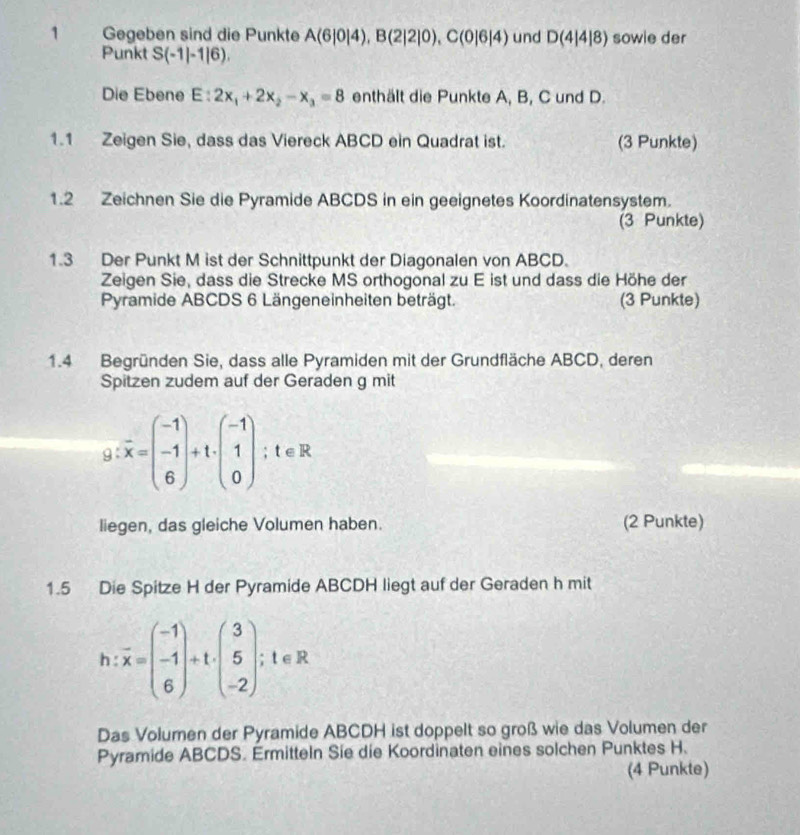 Gegeben sind die Punkte A(6|0|4), B(2|2|0), C(0|6|4) und D(4|4|8) sowie der 
Punkt S(-1|-1|6). 
Die Ebene E:2x_1+2x_2-x_3=8 enthält die Punkte A, B, C und D. 
1.1 Zeigen Sie, dass das Viereck ABCD ein Quadrat ist. (3 Punkte) 
1.2 Zeichnen Sie die Pyramide ABCDS in ein geeignetes Koordinatensystem. 
(3 Punkte) 
1.3 Der Punkt M ist der Schnittpunkt der Diagonalen von ABCD. 
Zeigen Sie, dass die Strecke MS orthogonal zu E ist und dass die Höhe der 
Pyramide ABCDS 6 Längeneinheiten beträgt. (3 Punkte) 
1.4 Begründen Sie, dass alle Pyramiden mit der Grundfläche ABCD, deren 
Spitzen zudem auf der Geraden g mit
g:overline x=beginpmatrix -1 -1 6endpmatrix +t· beginpmatrix -1 1 0endpmatrix; t∈ R
liegen, das gleiche Volumen haben. (2 Punkte) 
1.5 Die Spitze H der Pyramide ABCDH liegt auf der Geraden h mit
h:overline x=beginpmatrix -1 -1 6endpmatrix +t· beginpmatrix 3 5 -2endpmatrix; t∈ R
Das Volumen der Pyramide ABCDH ist doppelt so groß wie das Volumen der 
Pyramide ABCDS. Ermitteln Sie die Koordinaten eines solchen Punktes H. 
(4 Punkte)