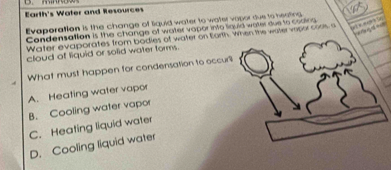 Earth's Water and Resources
Evaporation is the change of liquid water to water vapor due to heating
Condensation is the change of water vapor into liquid water due to coaling
Water evaporates from bodies of water on Earth. When the water vepor cools, a 
cloud of liquid or solid water forms.
What must happen for condensation to occur
A. Heating water vapor
B. Cooling water vapor
C. Heating liquid water
D. Cooling liquid water