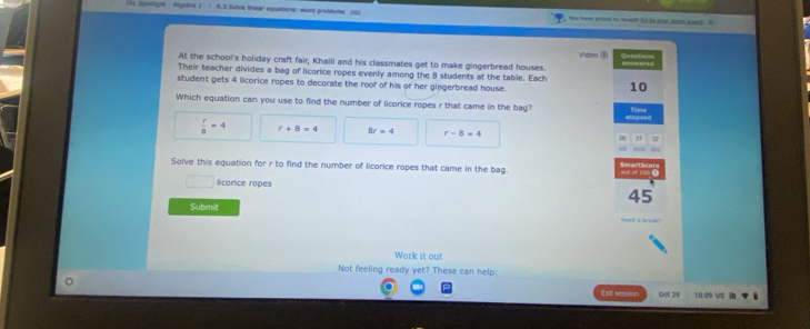 (3 SpwlM 、Algetirs 2 (1.3 Solve linear equstions: wont problems 160 — t - _ 
At the school's holiday craft fair, Khalil and his classmates get to make gingerbread houses. Vides ③ Questions =ntwered
Their teacher divides a bag of licorice ropes evenly among the 8 students at the table. Each 10
student gets 4 licorice ropes to decorate the roof of his or her gingerbread house.
Which equation can you use to find the number of licorice ropes r that came in the bag? efensed
Time
 r/8 =4 r+8=4 8r=4 r-8=4 17
Solve this equation for r to find the number of licorice ropes that came in the bag.
licorice ropes 45
Submit
Work it out
Not feeling ready yet? These can help:
Eut session Oct 29 10.09 Us