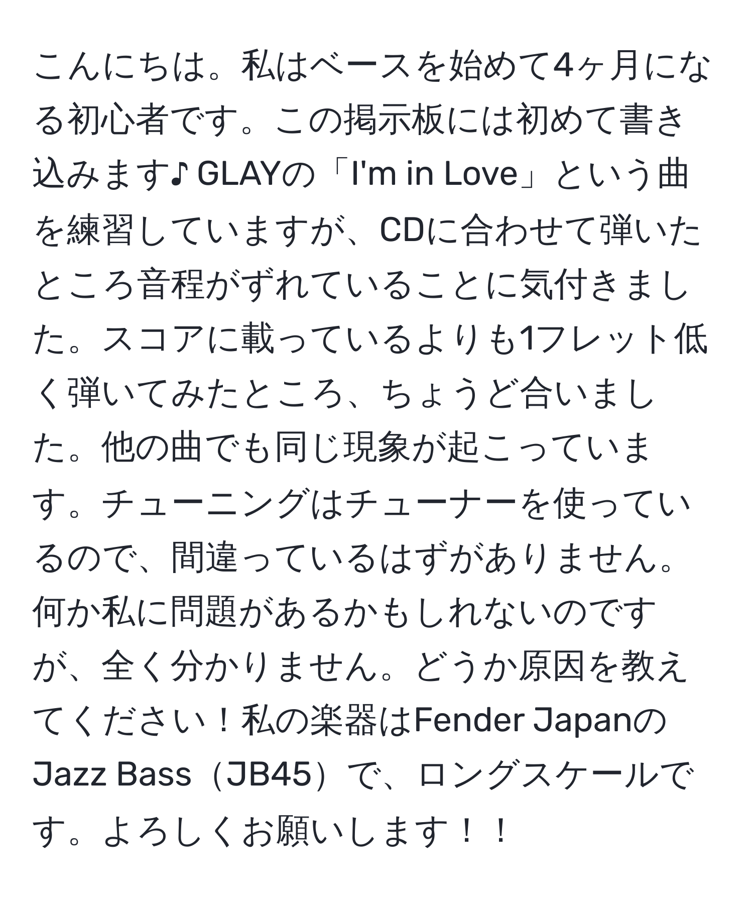 こんにちは。私はベースを始めて4ヶ月になる初心者です。この掲示板には初めて書き込みます♪ GLAYの「I'm in Love」という曲を練習していますが、CDに合わせて弾いたところ音程がずれていることに気付きました。スコアに載っているよりも1フレット低く弾いてみたところ、ちょうど合いました。他の曲でも同じ現象が起こっています。チューニングはチューナーを使っているので、間違っているはずがありません。何か私に問題があるかもしれないのですが、全く分かりません。どうか原因を教えてください！私の楽器はFender JapanのJazz BassJB45で、ロングスケールです。よろしくお願いします！！