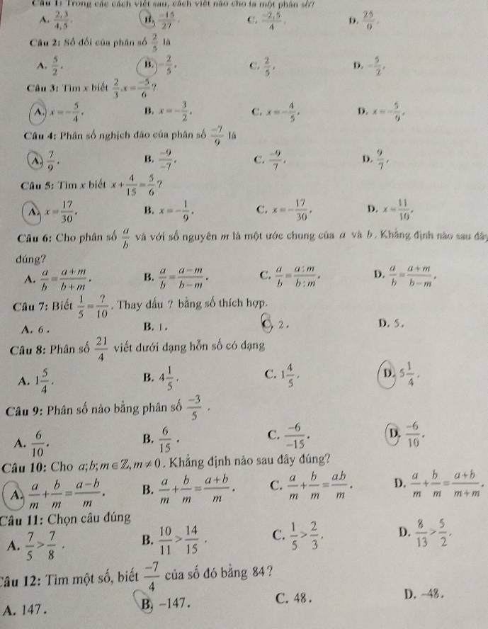 Câu 1ị Trong các cách việt sau, cách việt nào cho ta một phân sử7
A.  (2,3)/4,5 .  (-15)/27 . C.  (-2,5)/4 . D.  25/9 .
Câu 2: Số đối của phân số  2/5  là
A.  5/2 . - 2/5 . C.  2/5 . D. - 5/2 ,
B.
* Câu 3: Tìm x biết  2/3 .x= (-5)/6  7^(. x=-frac 5)4. B. x=- 3/2 . C. x=- 4/5 , D. x=- 5/9 ,
Câu 4: Phân số nghịch đảo của phân số  (-7)/9  là
^  7/9 .
B.  (-9)/-7 .  (-9)/7 .  9/7 ,
C.
D.
Câu 5: Tìm x biết x+ 4/15 = 5/6  ?
A x= 17/30 . B. x=- 1/9 . C. x=- 17/30 . D. x= 11/10 ,
Câu 6: Cho phân số  a/b  và với số nguyên m là một ước chung của α và b. Khẳng định nào sau đây
đúng?
A.  a/b = (a+m)/b+m . B.  a/b = (a-m)/b-m . C.  a/b = a:m/b:m . D.  a/b = (a+m)/b-m .
Câu 7: Biết  1/5 = ?/10 . Thay dấu ? bằng số thích hợp.
A. 6 . B. | . 2. D.5 .
Câu 8: Phân số  21/4  viết dưới dạng hỗn số có dạng
C.
A. 1 5/4 . 4 1/5 . 1 4/5 , D. 5 1/4 .
B.
* Câu 9: Phân số nào bằng phân số  (-3)/5 .
A.  6/10 .  6/15 ·  (-6)/10 .
B.
C.  (-6)/-15 .
D.
Câu 10: Cho a;b; m∈ Z,m!= 0. Khẳng định nào sau đây đúng?
A.  a/m + b/m = (a-b)/m . B.  a/m + b/m = (a+b)/m . C.  a/m + b/m = ab/m . D.  a/m + b/m = (a+b)/m+m .
Câu 11: Chọn câu đúng
A.  7/5 > 7/8 ·  10/11 > 14/15 . C.  1/5 > 2/3 . D.  8/13 > 5/2 .
B.
Câu 12: Tìm một số, biết  (-7)/4  của số đó bằng 84 ?
A. 147 . B, -147 .
C. 48 . D. -48 .