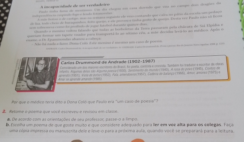 A incapacidade de ser verdadeiro
Paulo tinha fama de mentiroso. Um dia chegou em casa dizendo que vira no campo dois dragões da
independência cuspindo fogo e lendo fotonovelas.
A mãe botou-o de castigo, mas na semana seguinte ele veio contando que caíra no pátio da escola um pedaço
de lua, todo cheio de buraquinhos, feito queijo, e ele provou e tinha gosto de queijo. Desta vez Paulo não só ficou
sem sobremesa como foi proíbido de jogar futebol durante quinze dias.
Quando o menino voltou falando que todas as borboletas da Terra passaram pela chácara de Siá Elpídia e
queriam formar um tapete voador para transportá-lo ao sétimo céu, a mãe decidiu levá-lo ao médico. Após o
exame. o Dr. Epaminondas abanou a cabeça:
- Não há nada a fazer, Dona Coló. Este menino é mesmo um caso de poesia.
ANDRADE, Carlos Drummond de. A incapacidade de ser verdadeiro (o ANDRADE. Carlos Drummond de. Prost e poesur. Río de Janeiro: Nova Aguilar, 1988. p. 1235
          
Carlos Drummond de Andrade (1902-1987)
Considerado um dos maiores escritores do Brasil, foi poeta, contista e cronista. Também foi tradutor e escritor de obras
infantis. Algumas delas são Alguma poesia (1930), Sentimento do mundo 1940 ), A rosa do povo (1945), Contos de
aprendiz (1951), Viola de bolso (1952), Fala, amendoeira (1957), Cadeira de balanço (1966), Amor, amores (1975) e
Amar se aprende amando (1985)
Por que o médico teria dito a Dona Coló que Paulo era “um caso de poesia”?
2. Retome o poema que você escreveu e revisou em classe.
a. De acordo com as orientações de seu professor, passe-o a limpo.
b. Escolha um poema de que goste muito e que considere adequado para ler em voz alta para os colegas. Faça
uma cópia impressa ou manuscrita dele e leve-o para a próxima aula, quando você se preparará para a leitura.