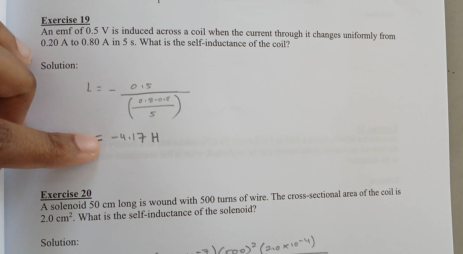 An emf of 0.5 V is induced across a coil when the current through it changes uniformly from
0.20 A to 0.80 A in 5 s. What is the self-inductance of the coil? 
Solution: 
Exercise 20 
A solenoid 50 cm long is wound with 500 turns of wire. The cross-sectional area of the coil is
2.0cm^2. What is the self-inductance of the solenoid? 
Solution: