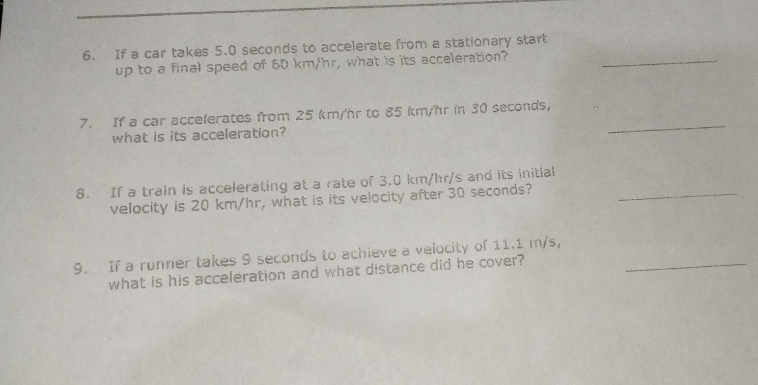 If a car takes 5.0 seconds to accelerate from a stationary start 
up to a final speed of 60 km/hr, what is its acceleration?_ 
_ 
7. If a car accelerates from 25 km/hr to 85 km/hr in 30 seconds, 
what is its acceleration? 
8. If a train is accelerating at a rate of 3.0 km/hr/s and its initial_ 
velocity is 20 km/hr, what is its velocity after 30 seconds? 
9. If a runner takes 9 seconds to achieve a velocity of 11.1 m/s,_ 
what is his acceleration and what distance did he cover?