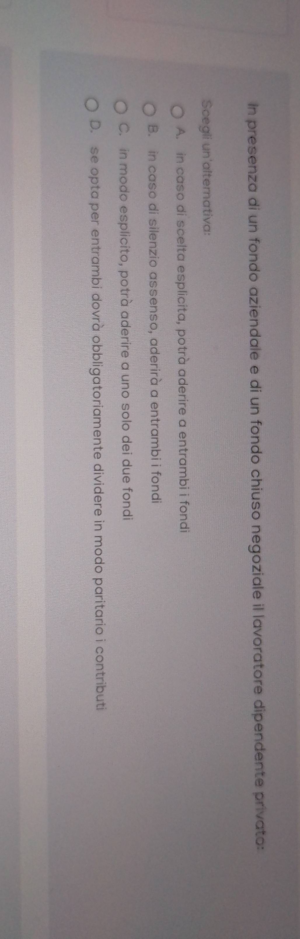 In presenza di un fondo aziendale e di un fondo chiuso negoziale il lavoratore dipendente privato:
Scegli un'alternativa:
A. in caso di scelta esplicita, potrà aderire a entrambi i fondi
B. in caso di silenzio assenso, aderirà a entrambi i fondi
C. in modo esplicito, potrà aderire a uno solo dei due fondi
D. se opta per entrambi dovrà obbligatoriamente dividere in modo paritario i contributi