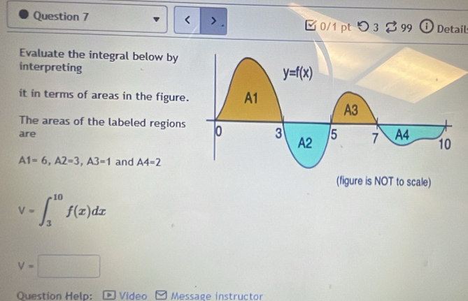 < > .
Question 7 [ 0/1 pt つ 3 % 99 i Detail
Evaluate the integral below by
interpreting
it in terms of areas in the figure.
The areas of the labeled regions
are
A1=6,A2=3,A3=1 and A4=2
V=∈t _3^(10)f(x)dx
V=□
Question Help: D Video Message instructor