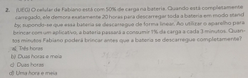 2 (UEG) O celular de Fabiano está com 50% de carga na bateria. Quando está completamente
carregado, ele demora exatamente 20 horas para descarregar toda a bateria em modo stand
by; supondo-se que essa bateria se descarregue de forma linear. Ao utilizar o aparelho para
brincar com um aplicativo, a bateria passará a consumir 1% da carga a cada 3 minutos. Quan-
tos minutos Fabiano poderá brincar antes que a bateria se descarregue completamente?
a Três horas
b) Duas horas e mela
c) Duas horas
d) U'ma hora e meia