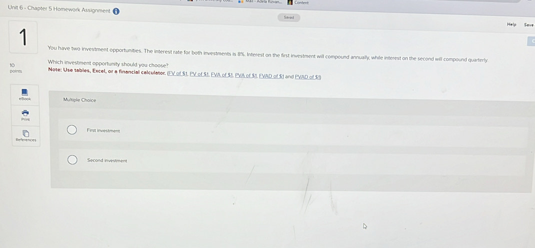 Content
Unit 6 - Chapter 5 Homework Assignment Saved
Help Save
1
You have two investment opportunities. The interest rate for both investments is 8%. Interest on the first investment will compound annually, while interest on the second will compound quarterly.
10
Which investment opportunity should you choose?
points Note: Use tables, Excel, or a financial calculator. (FV of $1. PV of $1, FVA of $1. PVA of $1. FVAD of $1 and PVAD of $1)
Multiple Choice
First investment
Second investment