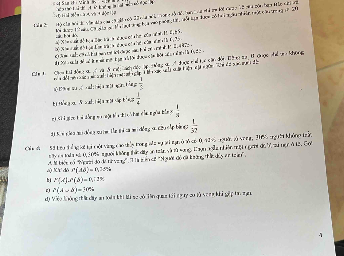 c) Sau khi Minh lây 1 viên B
thộp thứ hai thì A, B không là hai biến cố độc lập.
) Hai biến cố A và B độc lập
Câu 2: Bộ câu hỏi thi vấn đáp của cô giáo có 20 câu hỏi. Trong số đó, bạn Lan chỉ trả lời được 15 câu còn bạn Bảo chỉ trả
lời được 12 câu. Cô giáo gọi lần lượt từng bạn vào phòng thi, mỗi bạn được cô hỏi ngẫu nhiên một câu trong số 20
câu hỏi đó.
a) Xác suất để bạn Bảo trả lời được câu hỏi của mình là 0, 65 .
b) Xác suất để bạn Lan trả lời được câu hỏi của mình là 0, 75 .
c) Xác suất đề cả hai bạn trả lời được câu hỏi của mình là 0,4875 .
d) Xác suất đề có ít nhất một bạn trả lời được câu hỏi của mình là 0, 55 .
Câu 3: Gieo hai đồng xu A và B một cách độc lập. Đồng xụ A được chế tạo cân đối. Đồng xu B được chế tạo không
cân đối nên xác suất xuất hiện mặt sắp gấp 3 lần xác suất xuất hiện mặt ngừa. Khi đó xác suất đề:
a) Đồng xu A xuất hiện mặt ngửa bằng:  1/2 
b) Đồng xu B xuất hiện mặt sắp bằng:  1/4 
c) Khi gieo hai đồng xu một lần thì cả hai đều ngửa bằng:  1/8 
d) Khi gieo hai đồng xu hai lần thì cả hai đồng xu đều sắp bằng:  1/32 
Câu 4: Số liệu thống kê tại một vùng cho thấy trong các vụ tai nạn ô tô có 0,40% người tử vong; 30% người không thất
dây an toàn và 0,30% người không thắt dây an toàn và tử vong. Chọn ngẫu nhiên một người đã bị tai nạn ô tô. Gọi
A là biến cố “Người đó đã tử vong”; B là biến cố “Người đó đã không thắt dây an toàn”.
a) Khi đó P(AB)=0,35%
b) P(A).P(B)=0,12%
c) P(A∪ B)=30%
d) Việc không thắt dây an toàn khi lái xe có liên quan tới nguy cơ tử vong khi gặp tai nạn.
A
