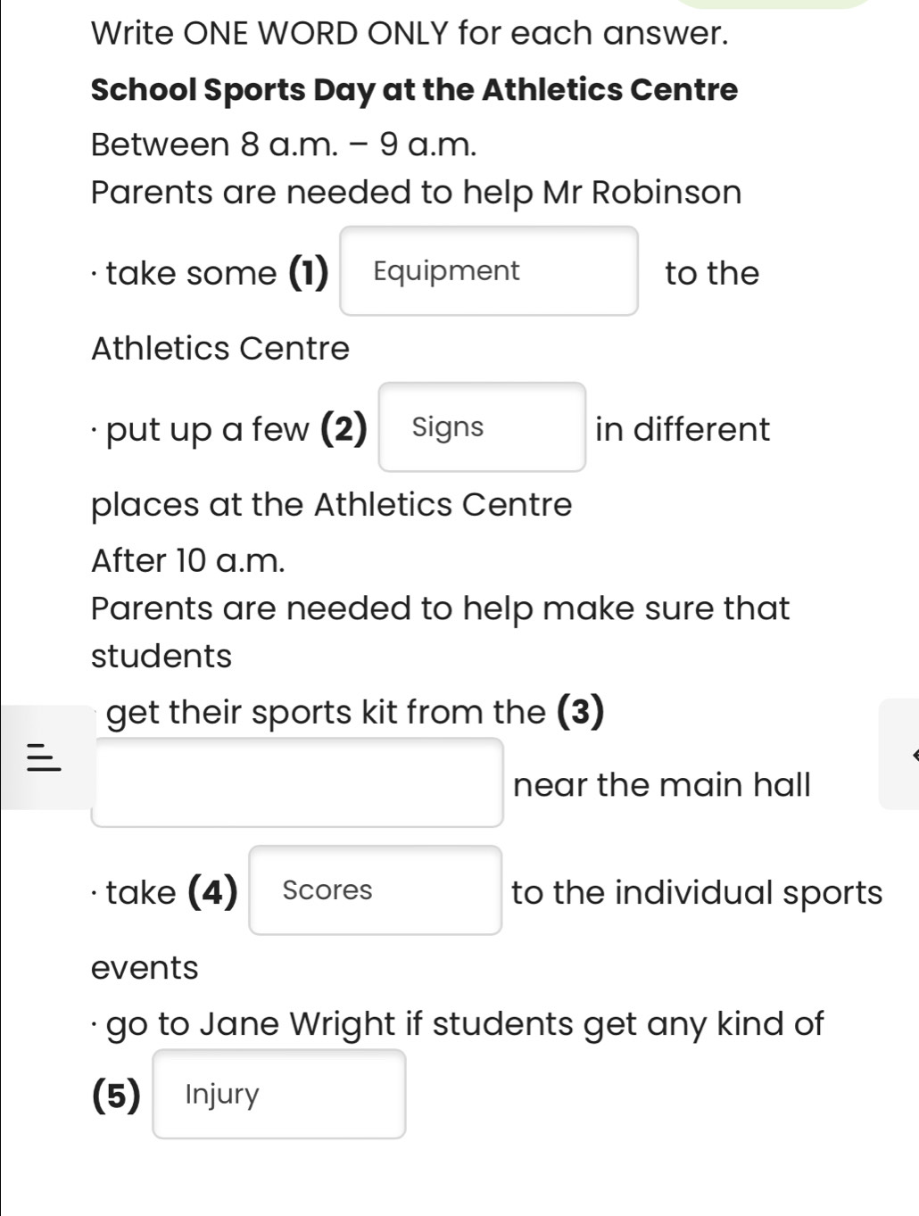 Write ONE WORD ONLY for each answer. 
School Sports Day at the Athletics Centre 
Between 8 a.m. - 9 a.m. 
Parents are needed to help Mr Robinson 
take some (1) Equipment to the 
Athletics Centre 
put up a few (2) Signs in different 
places at the Athletics Centre 
After 10 a.m. 
Parents are needed to help make sure that 
students 
get their sports kit from the (3) 

near the main hall 
take (4) Scores to the individual sports 
events 
· go to Jane Wright if students get any kind of 
(5) Injury