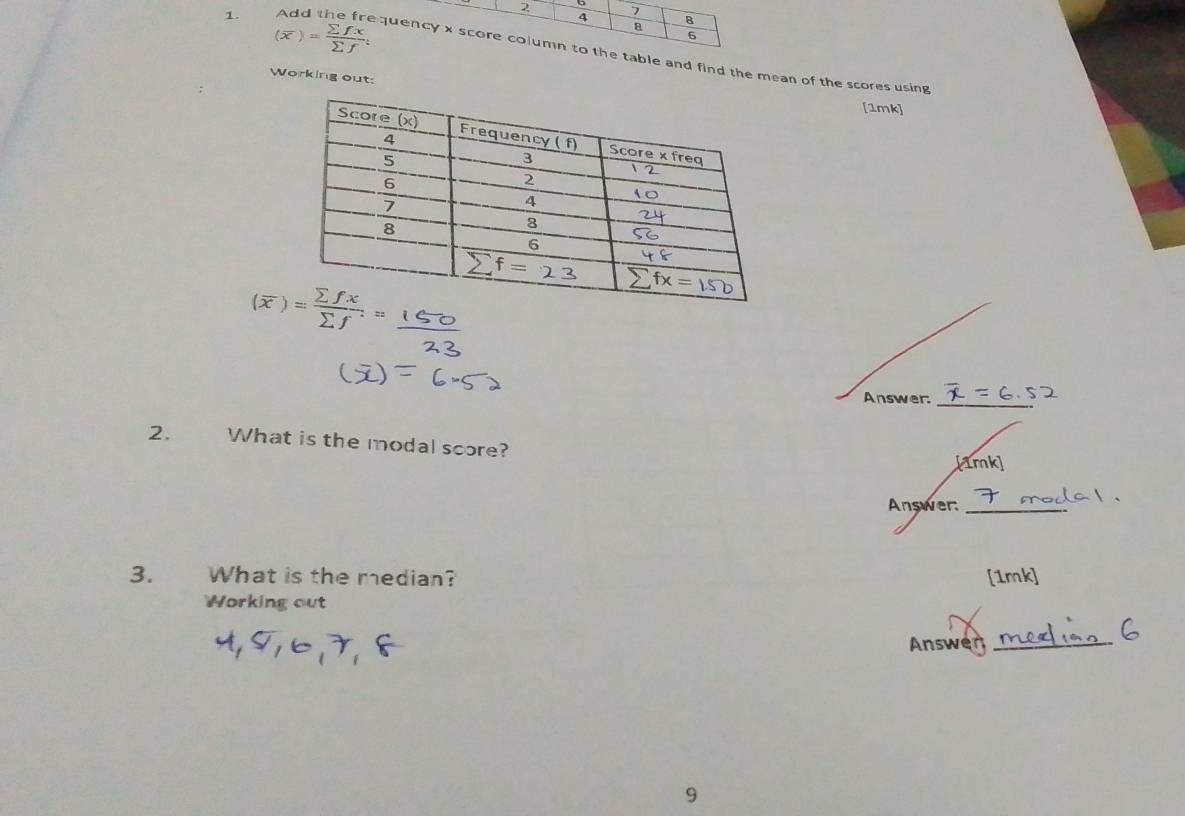 7
(overline x)= sumlimits fx/sumlimits f t
4 8
8
6
1. Add the frequency x score column to the table and find the mean of the scores using
Working out:
[1mk]
(x)_
Answer:_
2. What is the modal score?
Answer:_
3.     What is the median?
Working out
Answen_
9