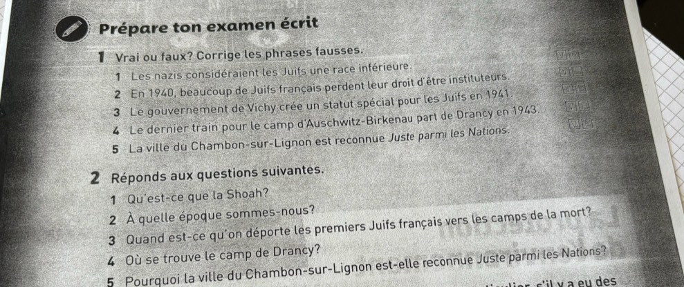 Prépare ton examen écrit 
1 Vrai ou faux? Corrige les phrases fausses. 
1 Les nazis considéraient les Juifs une race inférieure 
2 En 1940, beaucoup de Juifs français perdent leur droit d'être instituteurs. MI 
3 Le gouvernement de Vichy crée un statut spécial pour les Juifs en 1941 vin 
4 Le dernier train pour le camp d'Auschwitz-Birkenau part de Drancy en 1943. 
5 La ville du Chambon-sur-Lignon est reconnue Juste parmi les Nations. V 
2 Réponds aux questions suivantes. 
1 Qu'est-ce que la Shoah? 
2 À quelle époque sommes-nous? 
3 Quand est-ce qu'on déporte les premiers Juifs français vers les camps de la mort? 
4 Où se trouve le camp de Drancy? 
5 Pourquoi la ville du Chambon-sur-Lignon est-elle reconnue Juste parmi les Nations? 
il v a eu des