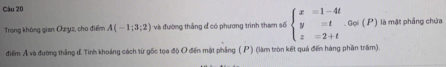 Trong không gian Oxyz, cho điểm A(-1;3;2) và đường thẳng đ có phương trình tham số beginarrayl x=1-4t y=t z=2+tendarray.. Gọi (P) là mặt phẳng chứa 
điểm A và đường thẳng đ. Tính khoảng cách từ gốc tọa độ O đến mặt phẳng ( P) (làm tròn kết quả đến hàng phần trăm).