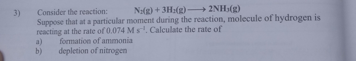 Consider the reaction: N_2(g)+3H_2(g)to 2NH_3(g)
Suppose that at a particular moment during the reaction, molecule of hydrogen is 
reacting at the rate of 0.074Ms^(-1). Calculate the rate of 
a) formation of ammonia 
b) depletion of nitrogen