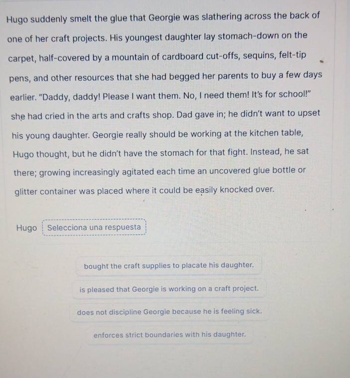 Hugo suddenly smelt the glue that Georgie was slathering across the back of
one of her craft projects. His youngest daughter lay stomach-down on the
carpet, half-covered by a mountain of cardboard cut-offs, sequins, felt-tip
pens, and other resources that she had begged her parents to buy a few days
earlier. “Daddy, daddy! Please I want them. No, I need them! It’s for school!”
she had cried in the arts and crafts shop. Dad gave in; he didn't want to upset
his young daughter. Georgie really should be working at the kitchen table,
Hugo thought, but he didn’t have the stomach for that fight. Instead, he sat
there; growing increasingly agitated each time an uncovered glue bottle or
glitter container was placed where it could be easily knocked over.
Hugo ┆ Selecciona una respuesta
bought the craft supplies to placate his daughter.
is pleased that Georgie is working on a craft project.
does not discipline Georgie because he is feeling sick.
enforces strict boundaries with his daughter.