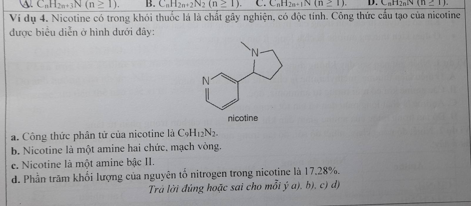 ④. C_nH_2n+3N(n≥ 1). B. C_nH_2n+2N_2(n≥ 1). C. C_nH_2n+1N(n≥ 1). D. C_nH_2nN(n≥ 1). 
Ví dụ 4. Nicotine có trong khói thuốc lá là chất gây nghiện, có độc tính. Công thức cấu tạo của nicotine
được biểu diễn ở hình dưới đây:
a. Công thức phân tử của nicotine là C_9H_12N_2.
b. Nicotine là một amine hai chức, mạch vòng.
c. Nicotine là một amine bậc II.
d. Phần trăm khối lượng của nguyên tố nitrogen trong nicotine là 17,28%.
Trả lời đúng hoặc sai cho mỗi ý a), b), c) d)