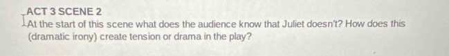 ACT 3 SCENE 2 
At the start of this scene what does the audience know that Juliet doesn't? How does this 
(dramatic irony) create tension or drama in the play?