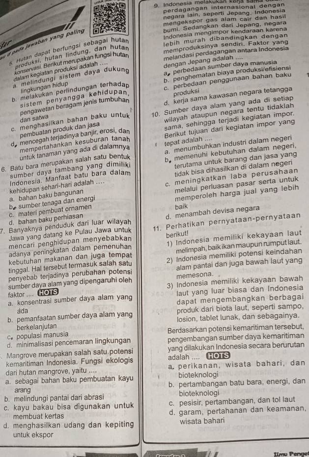 Indonesia melakukan kena sama
perdagangán internasional dengan
negara Iain, seperti Jepang. Indonesia
mengekspor gas alam cair dan hasil
bumi. Sedangkan dari Jepang, negara
Indonesia mengimpor kendaraan karena
d pada jawaban yang paling
ter
s Hutan dapat berfungsi sebagai hutar
lebih murah dibandingkan dengan
melandasi perdagangan antara Indonesia
produksi, hutan lindung, dan hutan
memproduksinya sendiri, Faktor yang
konservasi. Berikut merupakan fungsi hutan
a perbedaan sumber daya manusia
melindungi sistem daya dukung dengan Jepang adalah ....
dalam kegiatan produksi adalah ....
b. penghematan biaya produksi/efisiensi
b. melakukan perlindungan terhada c. perbedaan penggunaan bahan baku
lingkungan hidup
sistem penyangga kehidupan produksi
pengawetan beragam jenis tumbuhan d. kerja sama kawasan negara tetangga
c. menghasilkan bahan baku untuk 10. Sumber daya alam yang ada di setiap
dan satwa
pembuatan produk dan jasa wilayah ataupun negara tentu tidaklah
sama, sehingga terjadi kegiatan impor.
de mencegah terjadinya banjir, erosi, dan Berikut tujuan dari kegiatan impor yang
mempertahankan kesuburan tanah
a. menumbuhkan industri dalam negeri
untuk tanaman yang ada di dalamnya tepat adalah ....
6. Batu bara merupakan salah satu bentuk by memenuhi kebutuhan dalam negeri,
sumber daya tambang yang dimilik terutama untuk barang dan jasa yang
kehidupan sehari-hari adalah .... tidak bisa dihasilkan di dalam negeri
Indonesia. Manfaat batu bara dalam
a. bahan baku bangunan c. meningkatkan laba perusahaan
be sumber tenaga dan energi melalui perluasan pasar serta untuk
c. materi pembuat ornamen memperoleh harga jual yang lebih
d. bahan baku perhiasan baik
7. Banyaknya penduduk dari luar wilayah d. menambah devisa negara
Jawa yang datang ke Pulau Jawa untuk 11. Perhatikan pernyataan-pernyataan
mencari penghidupan menyebabkan
adanya peningkatan dalam pemenuhan berikut! 1) Indonesia memiliki kekayaan laut
kebutuhan makanan dan juga tempat melimpah, baik ikan maupun rumput laut.
tinggal. Hal tersebut termasuk salah satu 2) Indonesia memiliki potensi keindahan
penyebab terjadinya perubahan potensi alam pantai dan juga bawah laut yang
sumber daya alam yang dipengaruhi oleh memesona.
faktor .... HOTS 3) Indonesia memiliki kekayaan bawah
laut yang luar biasa dan Indonesia
a. konsentrasi sumber daya alam yang dapat mengembangkan berbagai
ada
b. pemanfaatan sumber daya alam yang produk dari biota laut, seperti sampo,
berkelanjutan losion, tablet lunak, dan sebagainya.
c populasi manusia Berdasarkan potensi kemaritiman tersebut,
d. minimalisasi pencemaran lingkungan pengembangan sumber daya kemaritiman
. Mangrove merupakan salah satu.potensi yang dilakukan Indonesia secara berurutan
kemaritiman Indonesia. Fungsi ekologis adalah .... HOTS
dari hutan mangrove, yaitu .... a perikanan, wisata bahari, dan
a. sebagai bahan baku pembuatan kayu bioteknologi
arang b. pertambangan batu bara, energi, dan
b. melindungi pantai dari abrasi bioteknologi
c. kayu bakau bisa digunakan untuk c. pesisir, pertambangan, dan tol laut
membuat kertas d. garam, pertahanan dan keamanan,
d. menghasilkan udang dan kepiting wisata bahari
untuk ekspor