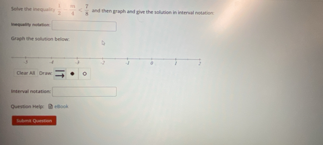 Solve the inequality  1/2 - m/4  and then graph and give the solution in interval notation: 
Inequality notation: □ 
Graph the solution below: 
Clear All Draw: 
Interval notation: □ 
Question Help: eBook 
Submit Question