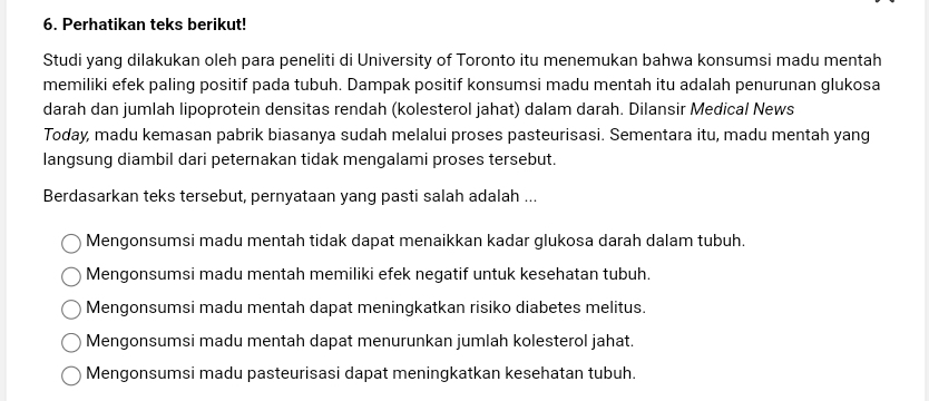 Perhatikan teks berikut!
Studi yang dilakukan oleh para peneliti di University of Toronto itu menemukan bahwa konsumsi madu mentah
memiliki efek paling positif pada tubuh. Dampak positif konsumsi madu mentah itu adalah penurunan glukosa
darah dan jumlah lipoprotein densitas rendah (kolesterol jahat) dalam darah. Dilansir Medical News
Today, madu kemasan pabrik biasanya sudah melalui proses pasteurisasi. Sementara itu, madu mentah yang
langsung diambil dari peternakan tidak mengalami proses tersebut.
Berdasarkan teks tersebut, pernyataan yang pasti salah adalah ...
Mengonsumsi madu mentah tidak dapat menaikkan kadar glukosa darah dalam tubuh.
Mengonsumsi madu mentah memiliki efek negatif untuk kesehatan tubuh.
Mengonsumsi madu mentah dapat meningkatkan risiko diabetes melitus.
Mengonsumsi madu mentah dapat menurunkan jumlah kolesterol jahat.
Mengonsumsi madu pasteurisasi dapat meningkatkan kesehatan tubuh.