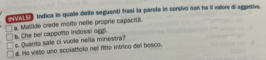 INVALSD Indica in quale delle seguenti frasi la parola in corsivo non ha il valore di aggettivo.
a. Matilde crede molto nelle proprie capacità.
b. Che be/ cappotto indossi oggi.
c. Quanto sale ci vuole nella minestra?
d. Ho visto uno scoiattolo nel fitto intrico del bosco.